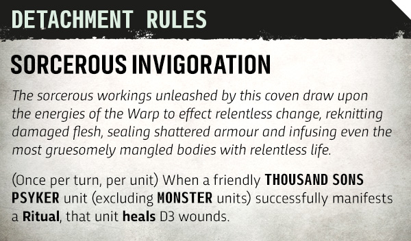 image Frontline Gaming Detachment Rules: Sorcerous Invigoration. The sorcerous workings unleashed by this coven draw upon Warp energies to effect relentless change—rekknitting damaged flesh, sealing shattered armour, and infusing mangled bodies with renewed life. (Once per turn, per unit) When a friendly Thousand Sons Psyker unit (excluding Monster units) manifests a Ritual, that unit heals D3 wounds.