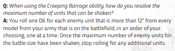 new40kcreepingbarrage Frontline Gaming Q: When using the Creeping Barrage ability, how do you resolve the maximum number of enemy units that can be slain? A: Roll one D6 for each enemy unit that is more than 12" from every model in your army on the battlefield, in the order you choose, one at a time. Once the maximum number of enemy units for the battle size has been shaken, stop rolling for any additional units.