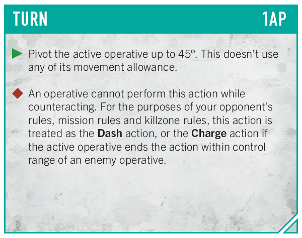 image Frontline Gaming Turn card labeled TURN 1AP with teal header green play marker followed by text Pivot the active operative up to 45° This doesnt use any of its movement allowance red diamond marker followed by text An operative cannot perform this action while counteracting For the purposes of your opponents rules mission rules and killzone rules this action is treated as the Dash action or the Charge action if the active operative ends the action within control range of an enemy operative