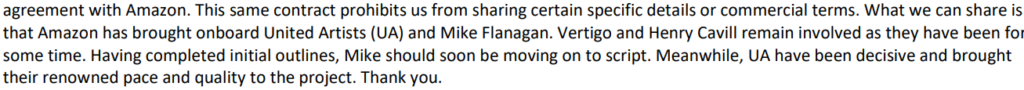 Text from image agreement with Amazon This same contract prohibits us from sharing certain specific details or commercial terms What we can share is that Amazon has brought onboard United Artists UA and Mike Flanagan Vertigo and Henry Cavill remain involved as they have been for some time Having completed initial outlines Mike should soon be moving on to script Meanwhile UA have been decisive and brought their renowned pace and quality to the project Thank you
