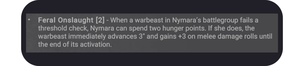 Feral Onslaught 2   When a warbeast in Nymaras battlegroup fails a threshold check Nymara can spend two hunger points If she does the warbeast immediately advances 3 and gains +3 on melee damage rolls until the end of its activation